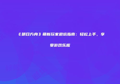 《明日方舟》萌新玩家避坑指南：轻松上手，享受游戏乐趣