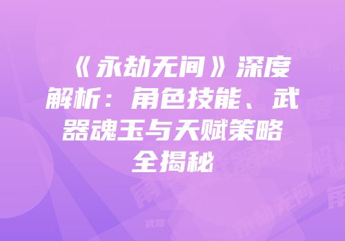 《永劫无间》深度解析：角色技能、武器魂玉与天赋策略全揭秘