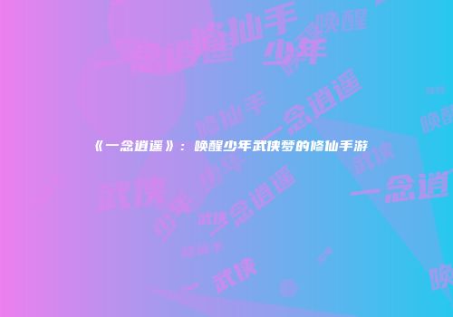 《一念逍遥》：唤醒少年武侠梦的修仙手游