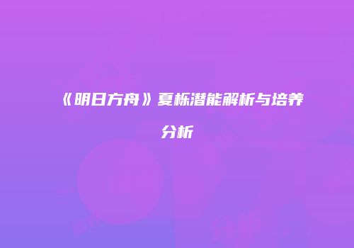 《明日方舟》夏栎潜能解析与培养分析