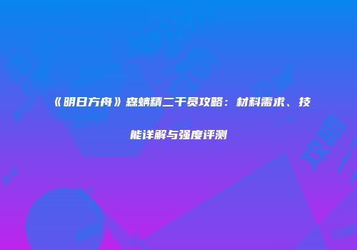 《明日方舟》森蚺精二干员攻略：材料需求、技能详解与强度评测