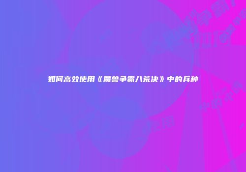 如何高效使用《魔兽争霸八荒决》中的兵种