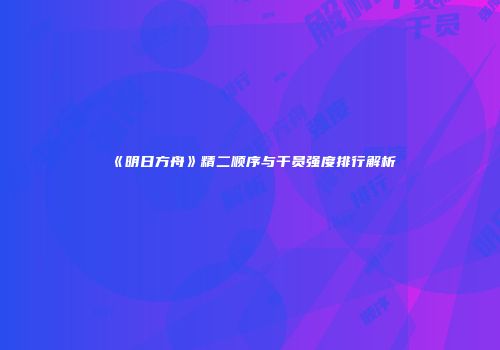 《明日方舟》精二顺序与干员强度排行解析