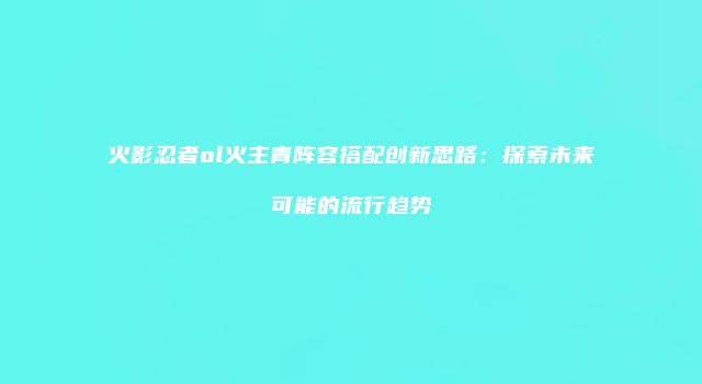 火影忍者ol火主青阵容搭配创新思路：探索未来可能的流行趋势