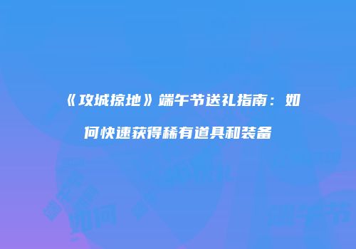 《攻城掠地》端午节送礼指南：如何快速获得稀有道具和装备