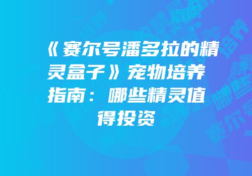 《赛尔号潘多拉的精灵盒子》宠物培养指南：哪些精灵值得投资
