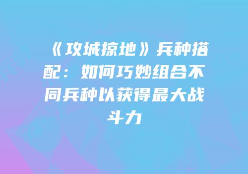 《攻城掠地》兵种搭配：如何巧妙组合不同兵种以获得最大战斗力