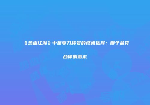 《热血江湖》中至尊刀称号的终极选择:哪个最符合你的需求