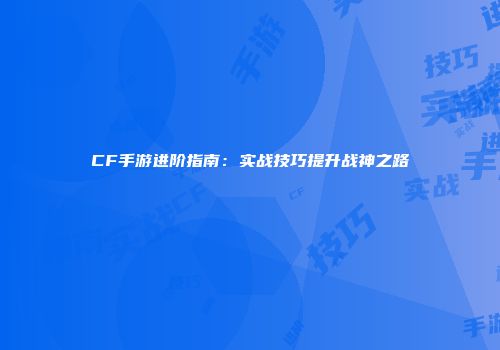 CF手游进阶指南：实战技巧提升战神之路