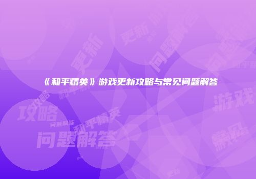 《和平精英》游戏更新攻略与常见问题解答