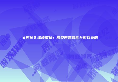 《原神》深度解析：常见问题解答与游戏攻略