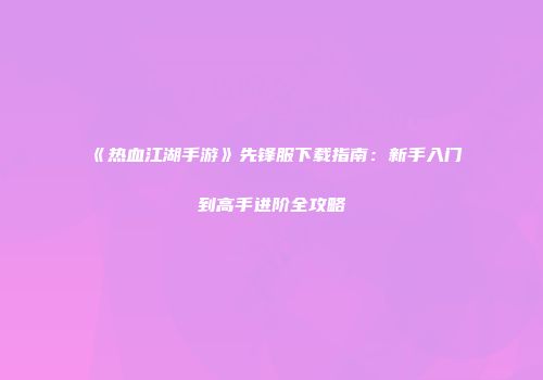 《热血江湖手游》先锋服下载指南:新手入门到高手进阶全攻略