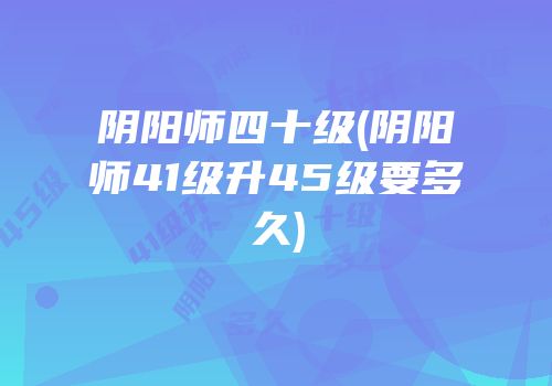 阴阳师四十级(阴阳师41级升45级要多久)