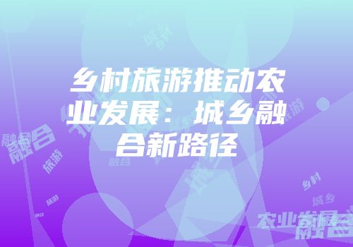 乡村旅游推动农业发展：城乡融合新路径