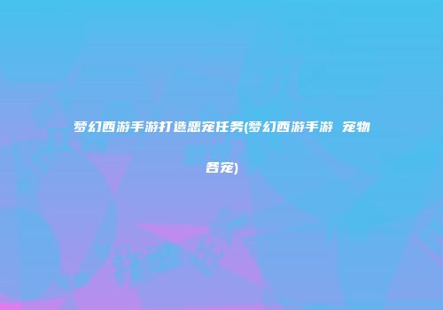 梦幻西游手游打造恶宠任务(梦幻西游手游 宠物各宠)