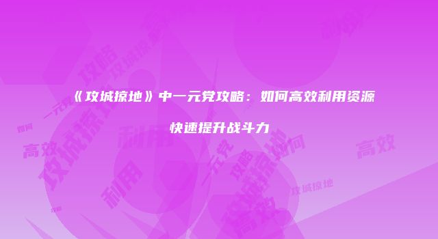 《攻城掠地》中一元党攻略：如何高效利用资源快速提升战斗力