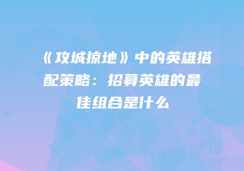 《攻城掠地》中的英雄搭配策略：招募英雄的最佳组合是什么