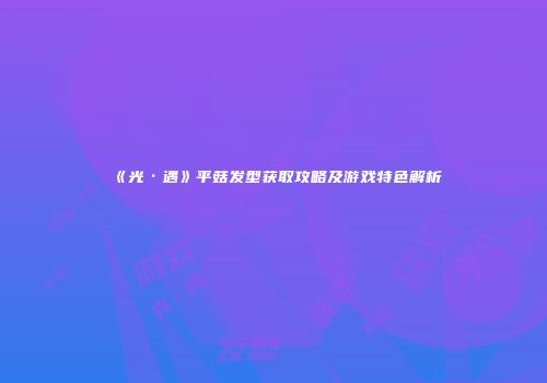 《光·遇》平菇发型获取攻略及游戏特色解析