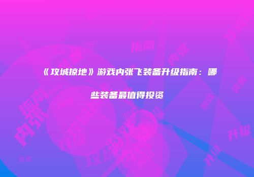 《攻城掠地》游戏内张飞装备升级指南：哪些装备最值得投资