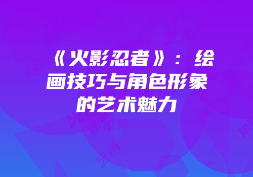 《火影忍者》：绘画技巧与角色形象的艺术魅力