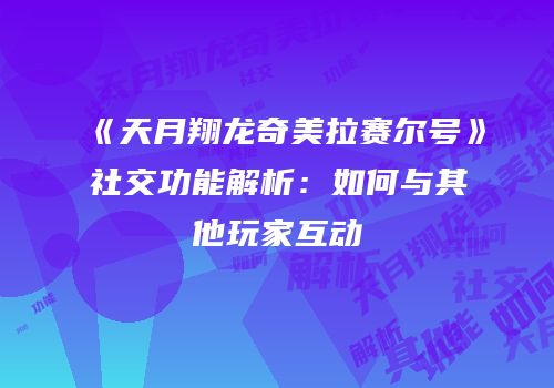 《天月翔龙奇美拉赛尔号》社交功能解析：如何与其他玩家互动
