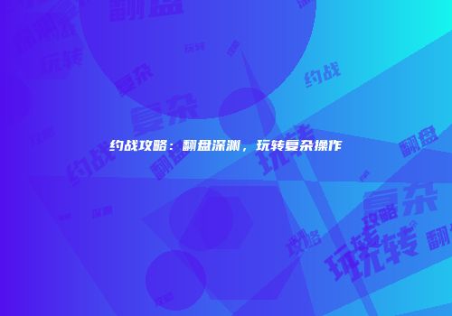 约战攻略：翻盘深渊，玩转复杂操作