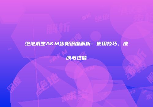 绝地求生AKM步枪深度解析：使用技巧、皮肤与性能