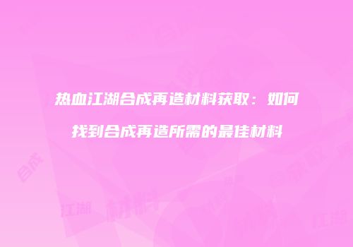 热血江湖合成再造材料获取：如何找到合成再造所需的最佳材料