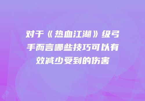 对于《热血江湖》级弓手而言哪些技巧可以有效减少受到的伤害