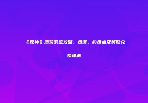 《原神》渔获系统攻略：鱼饵、钓鱼点及奖励兑换详解