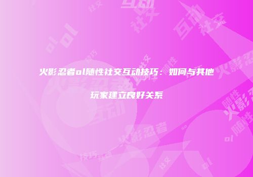 火影忍者ol随性社交互动技巧：如何与其他玩家建立良好关系
