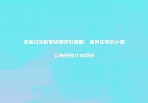 热血江湖群加设置高效策略：如何在游戏中建立良好的社交网络