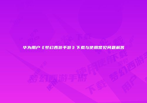 华为用户《梦幻西游手游》下载与使用常见问题解答