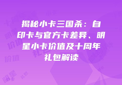 揭秘小卡三国杀：自印卡与官方卡差异、明星小卡价值及十周年礼包解读