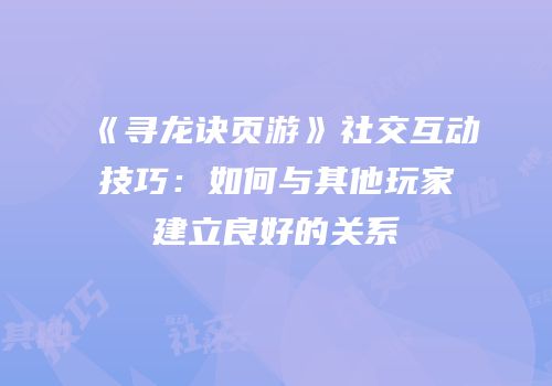 《寻龙诀页游》社交互动技巧：如何与其他玩家建立良好的关系