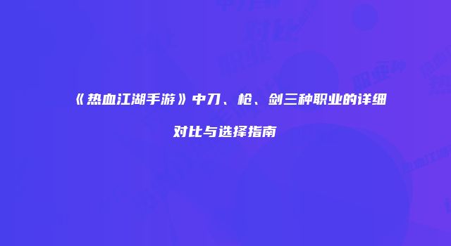 《热血江湖手游》中刀、枪、剑三种职业的详细对比与选择指南
