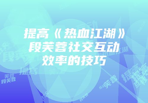 提高《热血江湖》段芙蓉社交互动效率的技巧