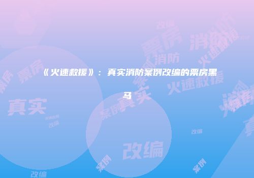 《火速救援》：真实消防案例改编的票房黑马