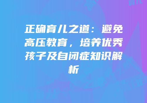 正确育儿之道：避免高压教育，培养优秀孩子及自闭症知识解析
