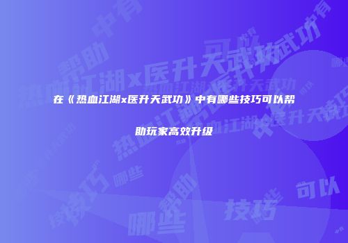在《热血江湖x医升天武功》中有哪些技巧可以帮助玩家高效升级