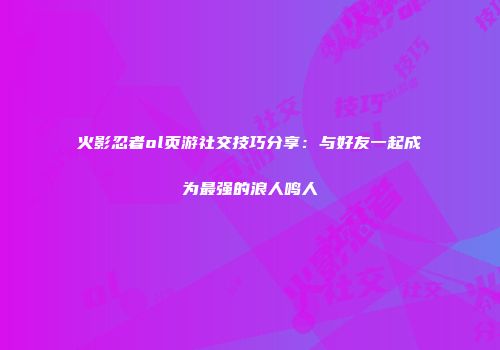 火影忍者ol页游社交技巧分享：与好友一起成为最强的浪人鸣人