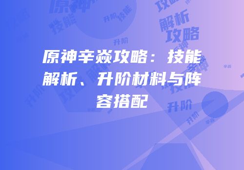 原神辛焱攻略：技能解析、升阶材料与阵容搭配