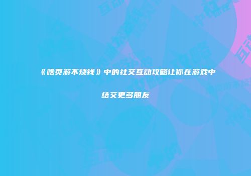 《啥页游不烧钱》中的社交互动攻略让你在游戏中结交更多朋友