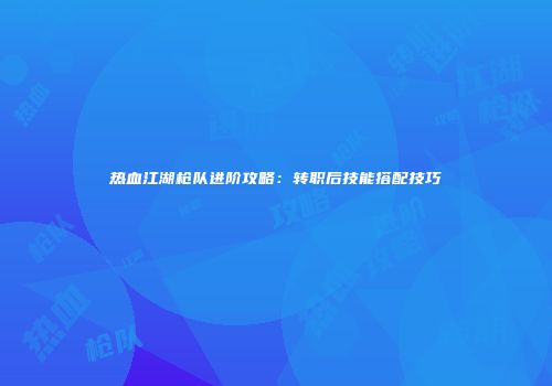 热血江湖枪队进阶攻略：转职后技能搭配技巧