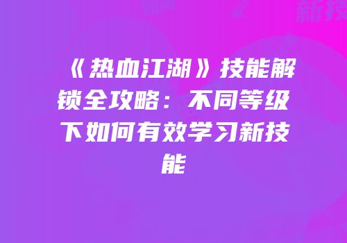《热血江湖》技能解锁全攻略：不同等级下如何有效学习新技能
