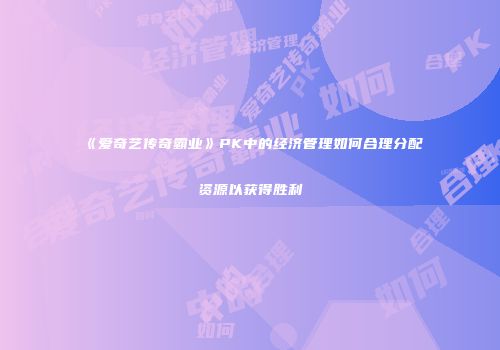 《爱奇艺传奇霸业》PK中的经济管理如何合理分配资源以获得胜利
