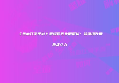 《热血江湖手游》星耀属性全面解析：如何提升角色战斗力