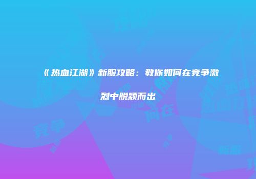《热血江湖》新服攻略：教你如何在竞争激烈中脱颖而出