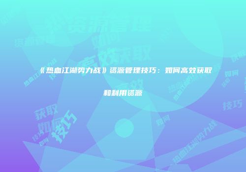 《热血江湖势力战》资源管理技巧：如何高效获取和利用资源