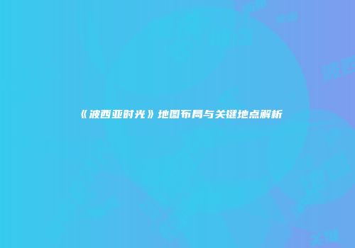 《波西亚时光》地图布局与关键地点解析